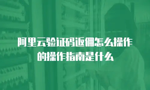 阿里云验证码返佣怎么操作的操作指南是什么
