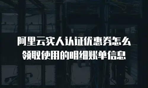阿里云实人认证优惠券怎么领取使用的明细账单信息