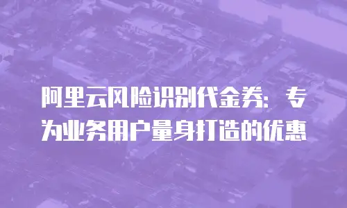 阿里云风险识别代金券：专为业务用户量身打造的优惠