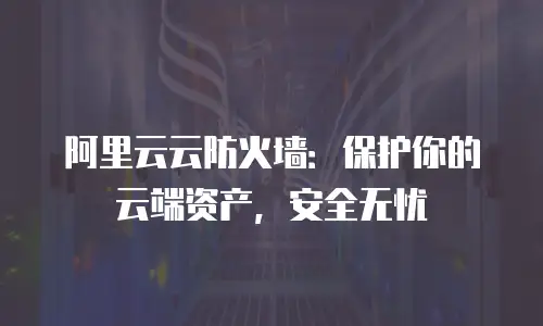 阿里云云防火墙：保护你的云端资产，安全无忧