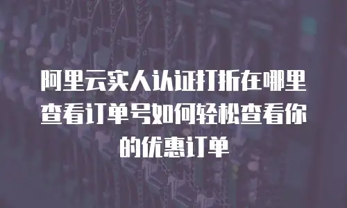 阿里云实人认证打折在哪里查看订单号如何轻松查看你的优惠订单