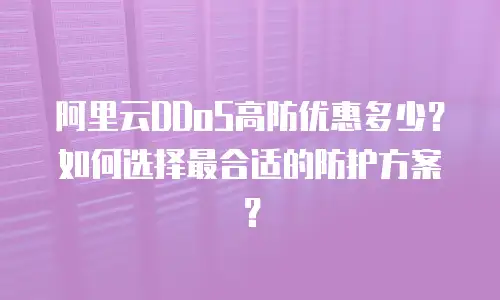 阿里云DDoS高防优惠多少？如何选择最合适的防护方案？