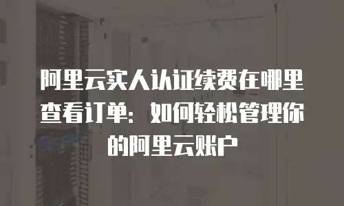 阿里云实人认证续费在哪里查看订单：如何轻松管理你的阿里云账户