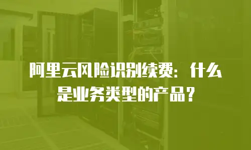 阿里云风险识别续费：什么是业务类型的产品？