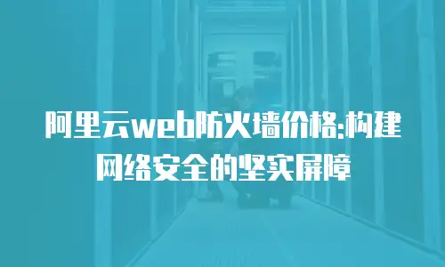 阿里云web防火墙价格:构建网络安全的坚实屏障