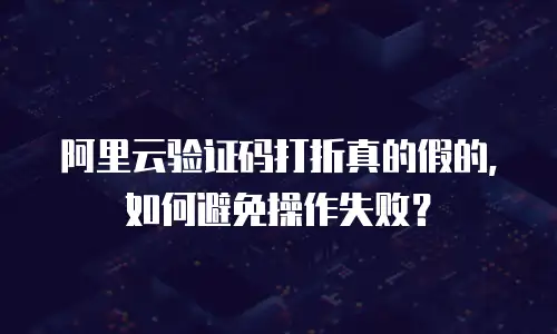 阿里云验证码打折真的假的，如何避免操作失败？