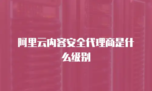 阿里云内容安全代理商是什么级别