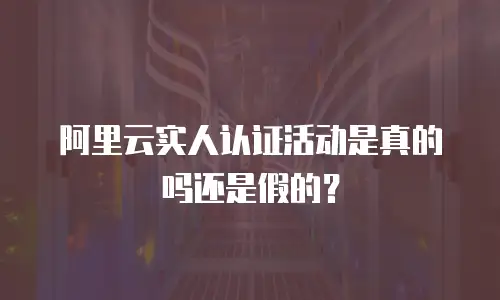 阿里云实人认证活动是真的吗还是假的？