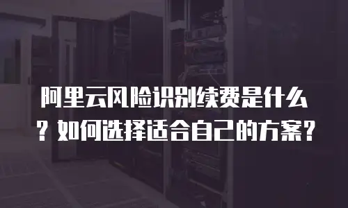阿里云风险识别续费是什么？如何选择适合自己的方案？