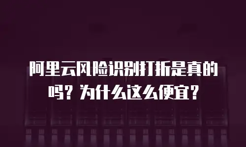 阿里云风险识别打折是真的吗？为什么这么便宜？