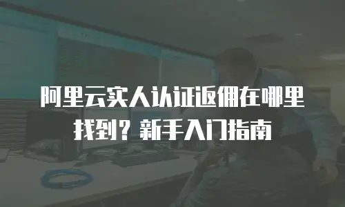 阿里云实人认证返佣在哪里找到？新手入门指南