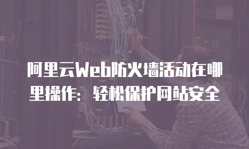 阿里云Web防火墙活动在哪里操作：轻松保护网站安全