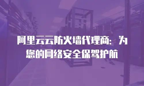 阿里云云防火墙代理商：为您的网络安全保驾护航