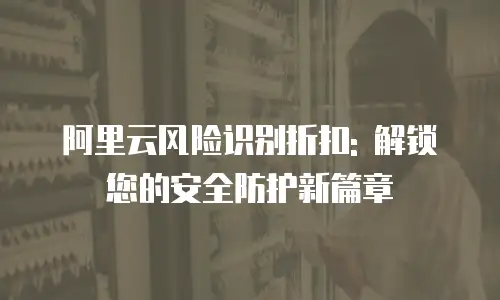 阿里云风险识别折扣: 解锁您的安全防护新篇章