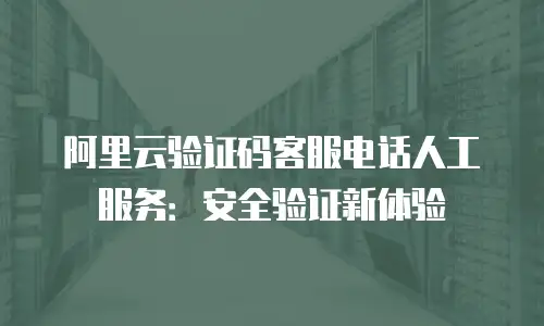 阿里云验证码客服电话人工服务：安全验证新体验