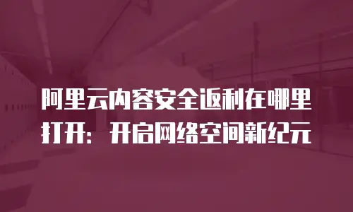 阿里云内容安全返利在哪里打开：开启网络空间新纪元
