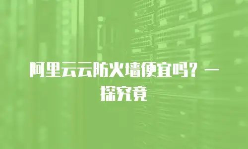 阿里云云防火墙便宜吗？一探究竟