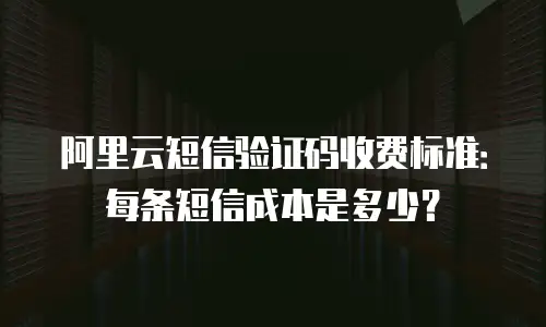 阿里云短信验证码收费标准：每条短信成本是多少？