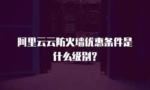 阿里云云防火墙优惠条件是什么级别？