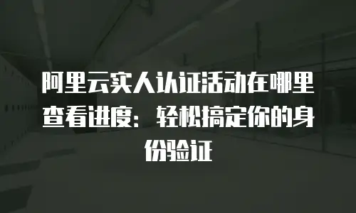 阿里云实人认证活动在哪里查看进度：轻松搞定你的身份验证