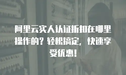 阿里云实人认证折扣在哪里操作的？轻松搞定，快速享受优惠！