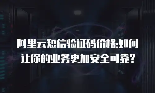 阿里云短信验证码价格:如何让你的业务更加安全可靠?