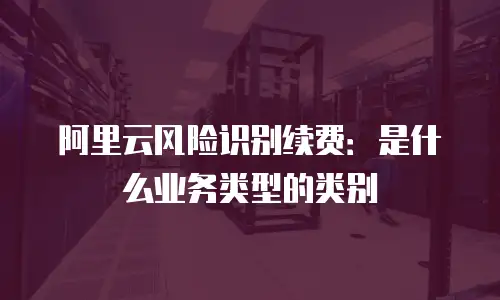 阿里云风险识别续费：是什么业务类型的类别