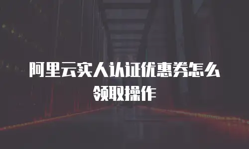 阿里云实人认证优惠券怎么领取操作