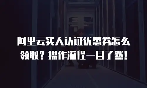 阿里云实人认证优惠券怎么领取？操作流程一目了然！