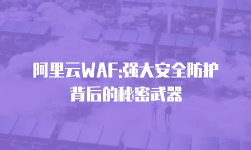 阿里云WAF:强大安全防护背后的秘密武器