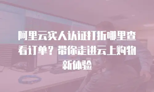 阿里云实人认证打折哪里查看订单？带你走进云上购物新体验