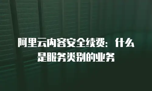 阿里云内容安全续费：什么是服务类别的业务
