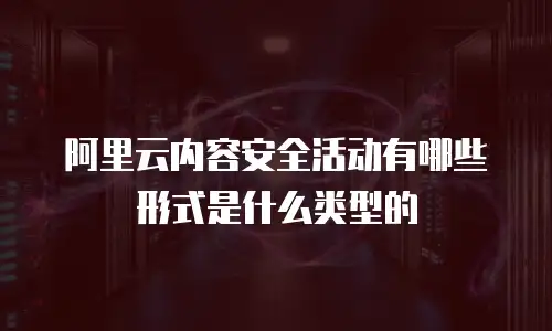 阿里云内容安全活动有哪些形式是什么类型的