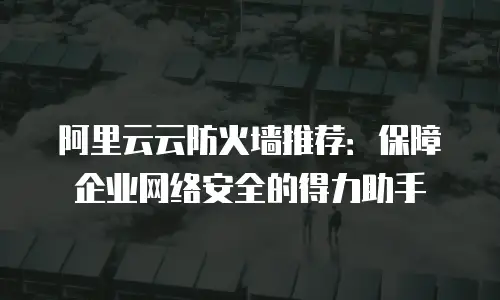 阿里云云防火墙推荐：保障企业网络安全的得力助手