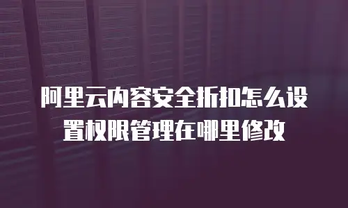 阿里云内容安全折扣怎么设置权限管理在哪里修改