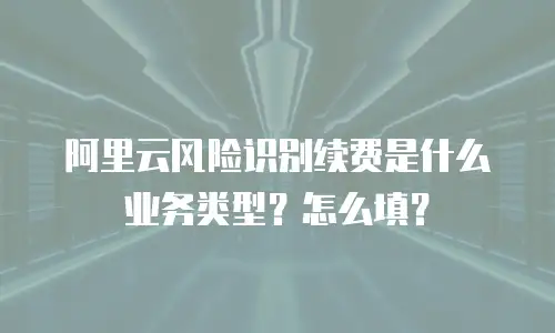 阿里云风险识别续费是什么业务类型？怎么填？