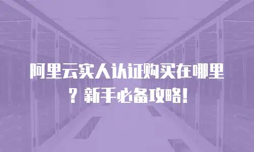 阿里云实人认证购买在哪里？新手必备攻略！