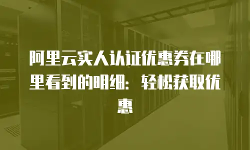阿里云实人认证优惠券在哪里看到的明细：轻松获取优惠
