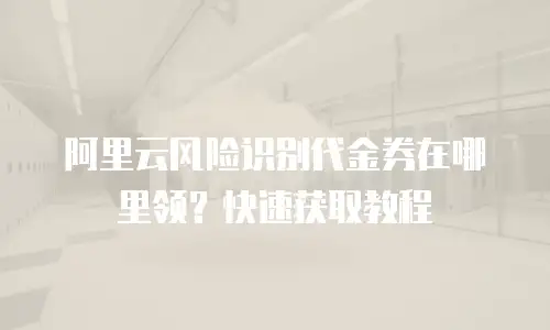 阿里云风险识别代金券在哪里领？快速获取教程