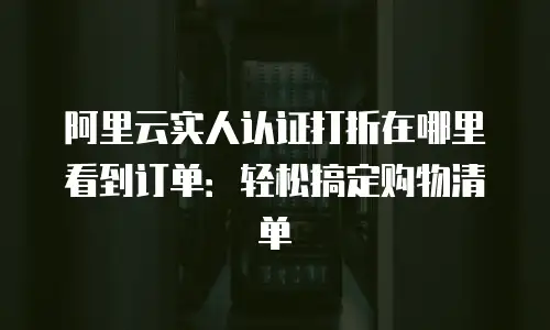 阿里云实人认证打折在哪里看到订单：轻松搞定购物清单