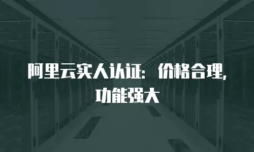 阿里云实人认证：价格合理，功能强大