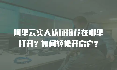 阿里云实人认证推荐在哪里打开？如何轻松开启它？