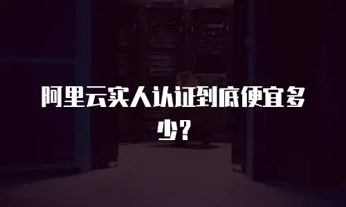 阿里云实人认证到底便宜多少？