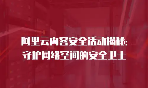 阿里云内容安全活动揭秘：守护网络空间的安全卫士