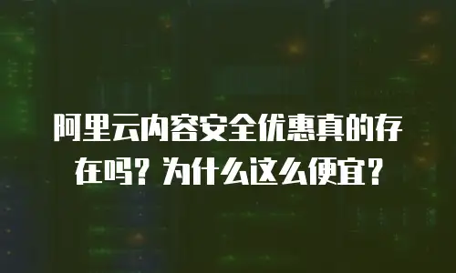 阿里云内容安全优惠真的存在吗？为什么这么便宜？