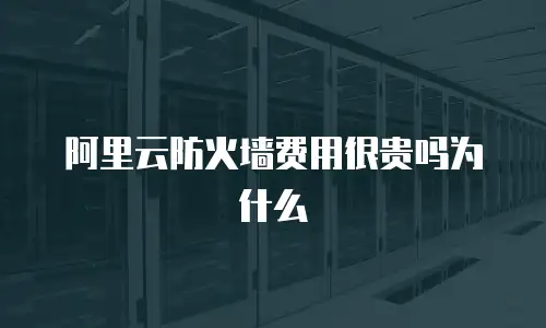 阿里云防火墙费用很贵吗为什么