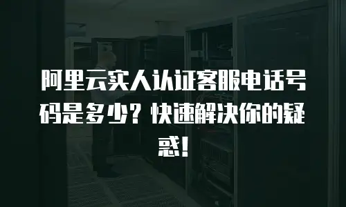 阿里云实人认证客服电话号码是多少？快速解决你的疑惑！