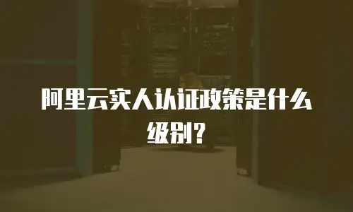 阿里云实人认证政策是什么级别？