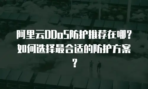 阿里云DDoS防护推荐在哪？如何选择最合适的防护方案？