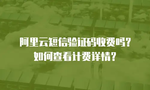 阿里云短信验证码收费吗？如何查看计费详情？